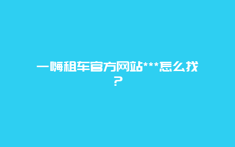 一嗨租车官方网站***怎么找？