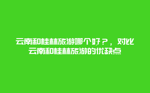 云南和桂林旅游哪个好？，对比云南和桂林旅游的优缺点