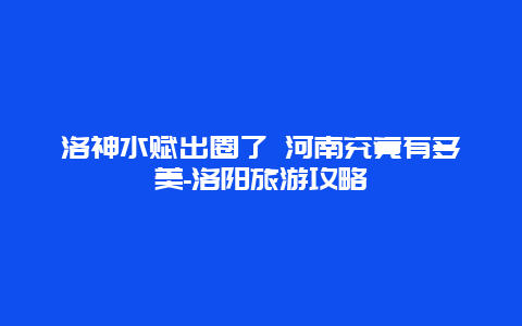 洛神水赋出圈了 河南究竟有多美-洛阳旅游攻略