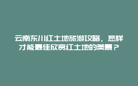 云南东川红土地旅游攻略，怎样才能最佳欣赏红土地的美景？