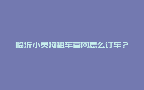 临沂小灵狗租车官网怎么订车？