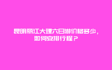 昆明丽江大理六日游价格多少，如何安排行程？