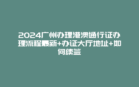 2024广州办理港澳通行证办理流程最新+办证大厅地址+如何续签