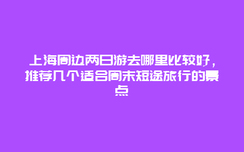 上海周边两日游去哪里比较好，推荐几个适合周末短途旅行的景点