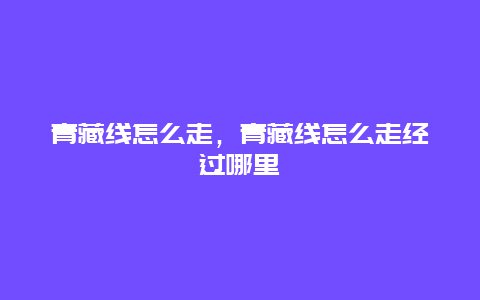 青藏线怎么走，青藏线怎么走经过哪里