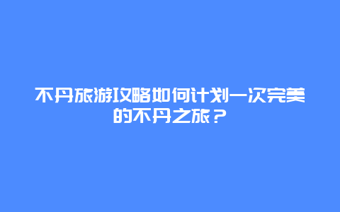 不丹旅游攻略如何计划一次完美的不丹之旅？