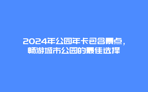 2024年公园年卡包含景点，畅游城市公园的最佳选择