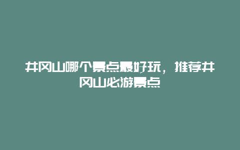 井冈山哪个景点最好玩，推荐井冈山必游景点