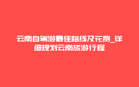 云南自驾游最佳路线及花费_详细规划云南旅游行程