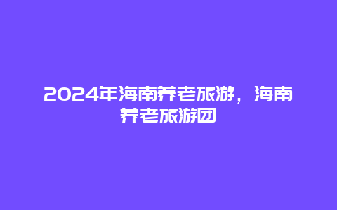 2024年海南养老旅游，海南养老旅游团