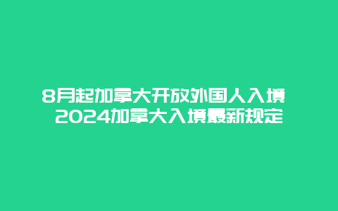 8月起加拿大开放外国人入境 2024加拿大入境最新规定