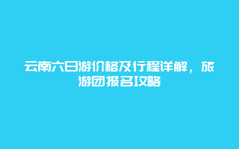 云南六日游价格及行程详解，旅游团报名攻略