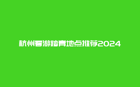 杭州春游踏青地点推荐2024