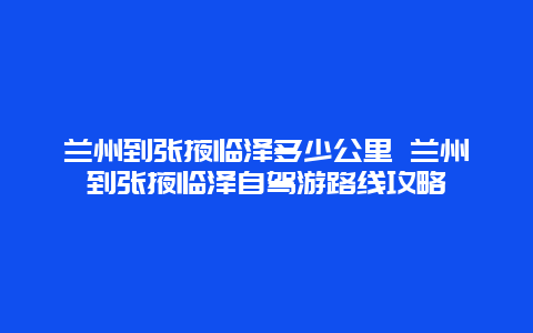 兰州到张掖临泽多少公里 兰州到张掖临泽自驾游路线攻略