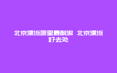 北京漂流哪里最刺激 北京漂流好去处