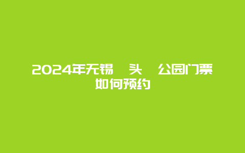 2024年无锡鼋头渚公园门票如何预约