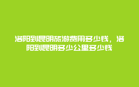 洛阳到昆明旅游费用多少钱，洛阳到昆明多少公里多少钱