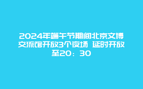 2024年端午节期间北京文博交流馆开放3个夜场 延时开放至20：30