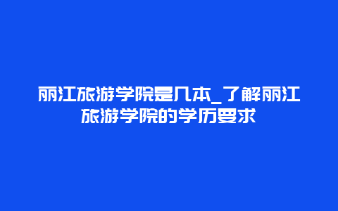 丽江旅游学院是几本_了解丽江旅游学院的学历要求