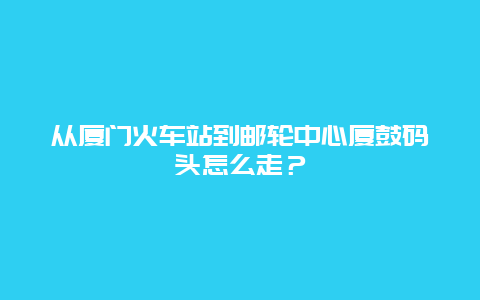 从厦门火车站到邮轮中心厦鼓码头怎么走？