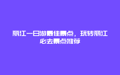 丽江一日游最佳景点，玩转丽江必去景点推荐