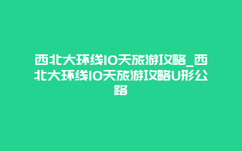 西北大环线10天旅游攻略_西北大环线10天旅游攻略U形公路