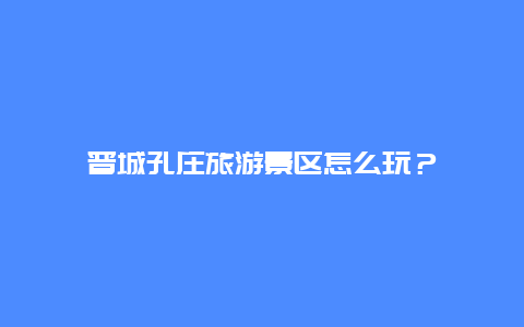 晋城孔庄旅游景区怎么玩？