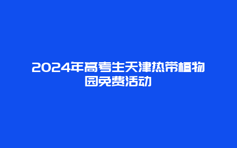 2024年高考生天津热带植物园免费活动