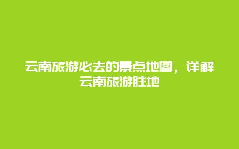 云南旅游必去的景点地图，详解云南旅游胜地