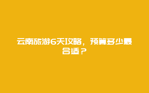 云南旅游6天攻略，预算多少最合适？