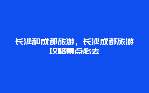 长沙和成都旅游，长沙成都旅游攻略景点必去