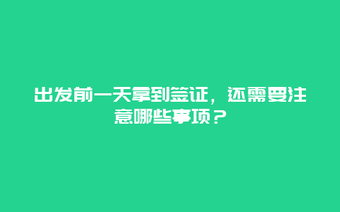 出发前一天拿到签证，还需要注意哪些事项？