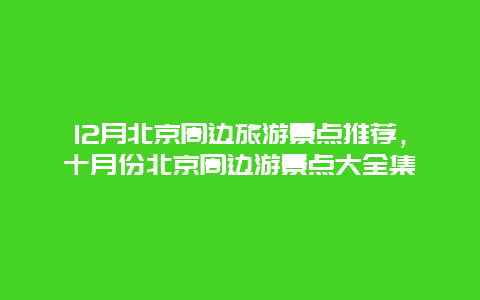 12月北京周边旅游景点推荐，十月份北京周边游景点大全集