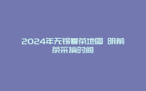 2024年无锡春茶地图 明前茶采摘时间