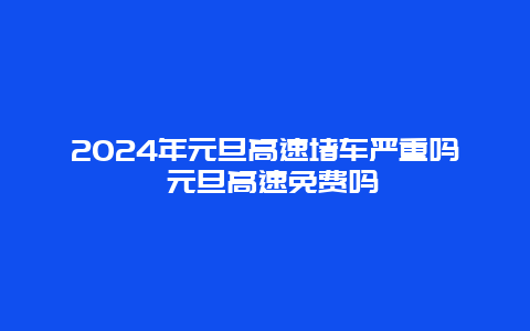 2024年元旦高速堵车严重吗 元旦高速免费吗