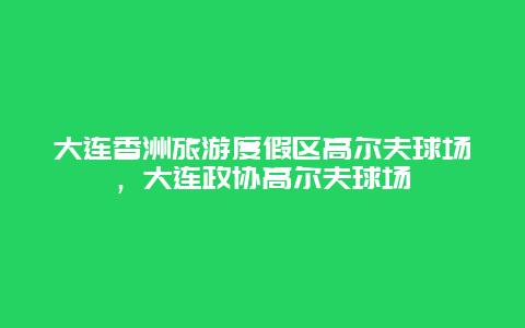 大连香洲旅游度假区高尔夫球场，大连政协高尔夫球场