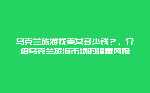 乌克兰旅游找美女多少钱？，介绍乌克兰旅游市场的暗藏风险