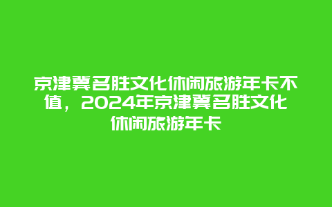 京津冀名胜文化休闲旅游年卡不值，2024年京津冀名胜文化休闲旅游年卡