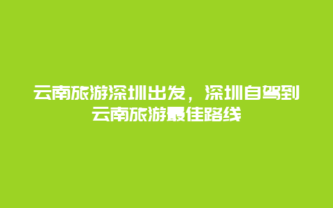 云南旅游深圳出发，深圳自驾到云南旅游最佳路线