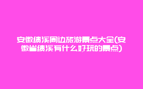 安徽绩溪周边旅游景点大全(安徽省绩溪有什么好玩的景点)