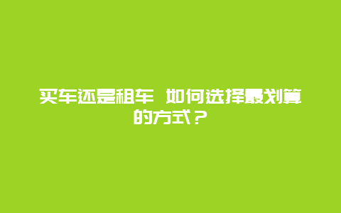 买车还是租车 如何选择最划算的方式？