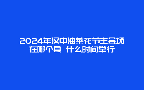 2024年汉中油菜花节主会场在哪个县 什么时间举行