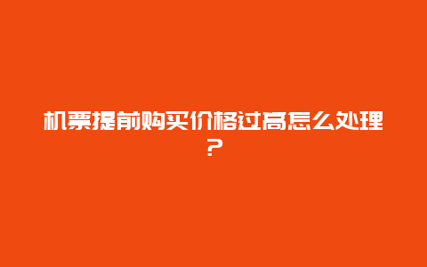 机票提前购买价格过高怎么处理？