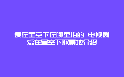 爱在星空下在哪里拍的 电视剧爱在星空下取景地介绍