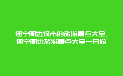 遂宁周边城市的旅游景点大全，遂宁周边旅游景点大全一日游