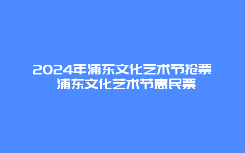 2024年浦东文化艺术节抢票 浦东文化艺术节惠民票