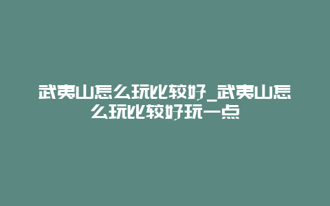 武夷山怎么玩比较好_武夷山怎么玩比较好玩一点