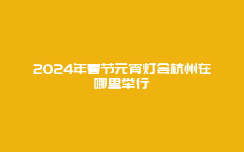 2024年春节元宵灯会杭州在哪里举行