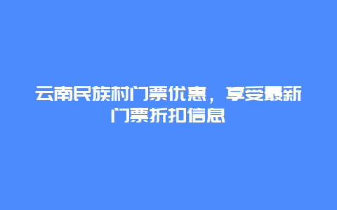 云南民族村门票优惠，享受最新门票折扣信息