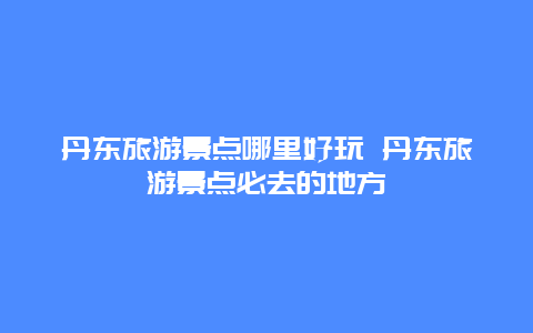 丹东旅游景点哪里好玩 丹东旅游景点必去的地方